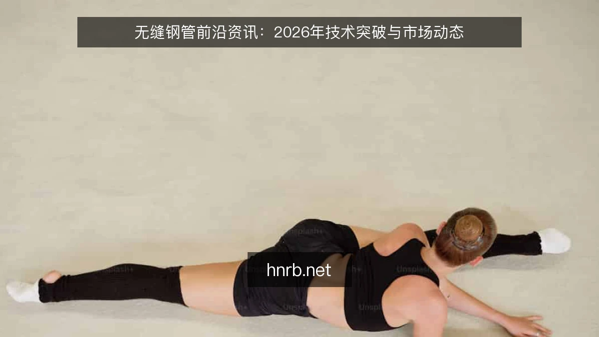无缝钢管前沿资讯:2026年技术突破与市场动态