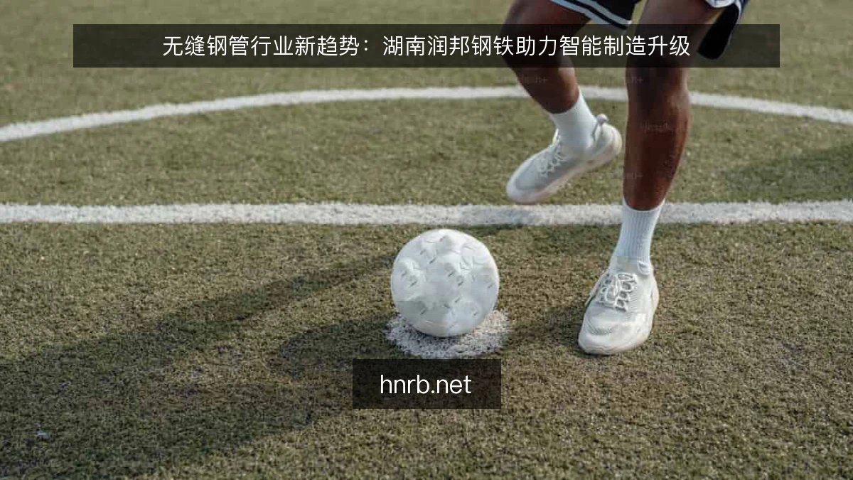 无缝钢管行业新趋势：湖南润邦钢铁助力智能制造升级