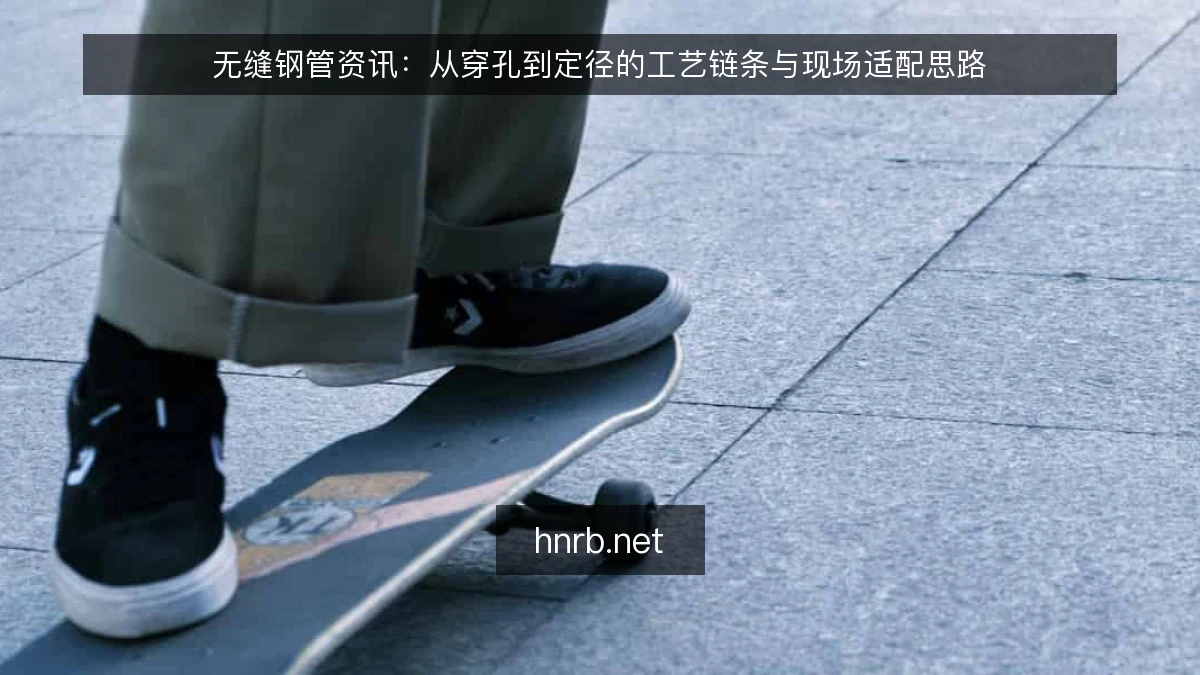 无缝钢管资讯:从穿孔到定径的工艺链条与现场适配思路
