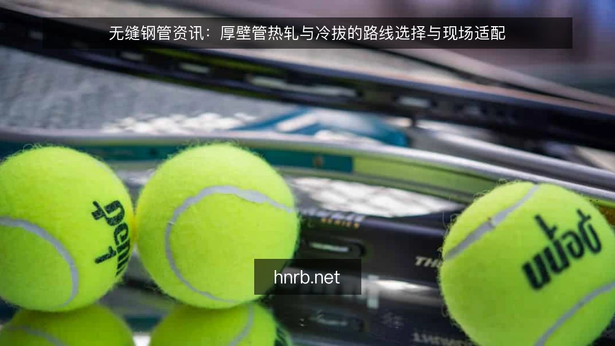 无缝钢管资讯：厚壁管热轧与冷拔的路线选择与现场适配