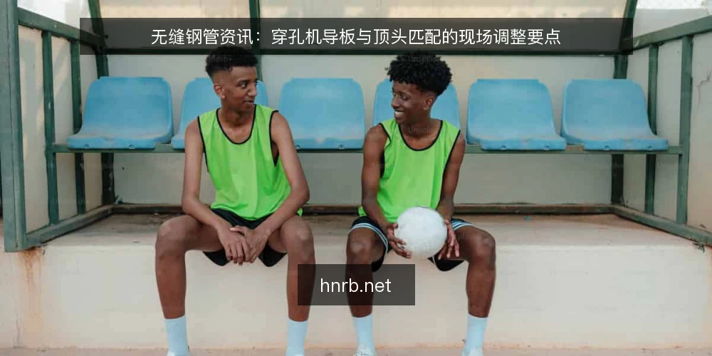 无缝钢管资讯:穿孔机导板与顶头匹配的现场调整要点 — 穿孔工序中导板与顶头的角色分工 配图